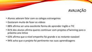 AVALIAÇÃO
• Alunos adoram falar com os colegas estrangeiros
• Gostaram muito de fazer os vídeos
• 88% afirma ser uma excelente forma de aprender Inglês e TIC
• 81% dos alunos afirma queres continuar com projetos eTwinning para o
próximo ano letivo
• 63% afirma que o nível empenho foi grande e os restante razoável
• 94% acha que o projeto foi pertinente nas suas aprendizagens
 