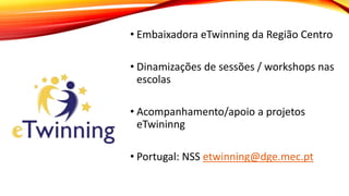 • Embaixadora eTwinning da Região Centro
• Dinamizações de sessões / workshops nas
escolas
• Acompanhamento/apoio a projetos
eTwininng
• Portugal: NSS etwinning@dge.mec.pt
 
