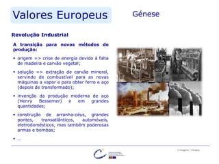 Valores Europeus Génese
A transição para novos métodos de
produção:
 origem => crise de energia devido à falta
de madeira e carvão vegetal;
 solução => extração de carvão mineral,
servindo de combustível para as novas
máquinas a vapor e para obter ferro e aço
(depois de transformado);
 invenção da produção moderna de aço
(Henry Bessemer) e em grandes
quantidades;
 construção de arranha-céus, grandes
pontes, transatlânticos, automóveis,
eletrodomésticos, mas também poderosas
armas e bombas;
 …
© Imagens | Pixabay
Revolução Industrial
 