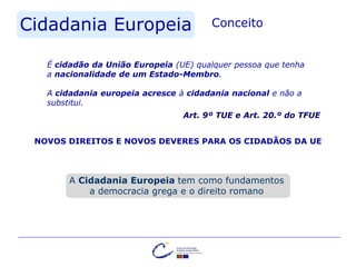 Cidadania Europeia Conceito
Art. 9º TUE e Art. 20.º do TFUE
É cidadão da União Europeia (UE) qualquer pessoa que tenha
a nacionalidade de um Estado-Membro.
A cidadania europeia acresce à cidadania nacional e não a
substitui.
NOVOS DIREITOS E NOVOS DEVERES PARA OS CIDADÃOS DA UE
A Cidadania Europeia tem como fundamentos
a democracia grega e o direito romano
 