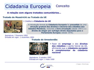 Cidadania Europeia Conceito
A relação com alguns tratados comunitários…
Tratado de Maastricht ou Tratado da UE
Assinatura: 7 fevereiro 1992
Entrada em vigor: 1 novembro 1993
 Institui a Cidadania da UE
Tratado de Amesterdão
Assinatura: 2 outubro 1997
Entrada em vigor: 1 maio 1999
 Fazer do emprego e dos direitos
dos cidadãos o ponto fulcral da UE,
afirmando que a cidadania europeia
é complementar da cidadania
nacional
© Imagens | Portal Europa
A introdução formal da Cidadania Europeia foi precedida de uma
ativação gradual dos direitos e deveres dos cidadãos dos
Estados-Membros, incluindo a livre circulação (desde 1957) e o
direito de eleger por sufrágio direto deputados para o
Parlamento Europeu (desde 1979).
 