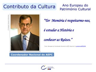 Contributo da Cultura Ano Europeu do
Património Cultural©FundaçãoCalousteGulbenkian
“Ter Memória é respeitarmo-nos,
é estudar a História e
conhecer as Raízes.”
Fonte: Mensagem do Coordenador Nacional do AEPC disponível no portal do AEPC2018
Coordenador Nacional do AEPC
 