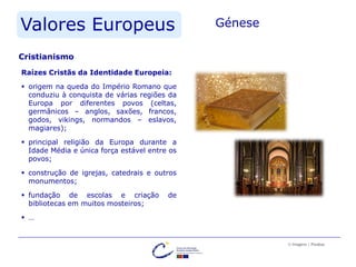 Valores Europeus Génese
Raízes Cristãs da Identidade Europeia:
 origem na queda do Império Romano que
conduziu à conquista de várias regiões da
Europa por diferentes povos (celtas,
germânicos – anglos, saxões, francos,
godos, vikings, normandos – eslavos,
magiares);
 principal religião da Europa durante a
Idade Média e única força estável entre os
povos;
 construção de igrejas, catedrais e outros
monumentos;
 fundação de escolas e criação de
bibliotecas em muitos mosteiros;
 …
Cristianismo
© Imagens | Pixabay
 