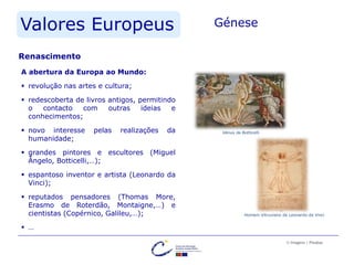 Valores Europeus Génese
A abertura da Europa ao Mundo:
 revolução nas artes e cultura;
 redescoberta de livros antigos, permitindo
o contacto com outras ideias e
conhecimentos;
 novo interesse pelas realizações da
humanidade;
 grandes pintores e escultores (Miguel
Ângelo, Botticelli,…);
 espantoso inventor e artista (Leonardo da
Vinci);
 reputados pensadores (Thomas More,
Erasmo de Roterdão, Montaigne,…) e
cientistas (Copérnico, Galileu,…);
 …
© Imagens | Pixabay
Renascimento
Vénus de Botticelli
Homem Vitruviano de Leonardo da Vinci
 