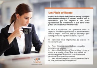 Um Pitch brilhante
O passo mais importante para sua Startup conseguir
investimento via captação online é mostrar para os
investidores que sua empresa é uma ótima
oportunidade de investimento e que deve entrar
para a carteira de investimento deles.
O pitch é responsável por apresentar todos os
aspectos necessários para a decisão de investimento
em sua empresa. Portanto, dedique seu tempo para
conseguir mostrar o potencial de seu negócio!
Os elementos mais importantes da decisão de
investimento são:
1. Time – histórico, capacidade de execução e
complementariedades.
2. Necessidade/Problema/Oportunidade – o que a
empresa se propõe a fazer? Que necessidade ou
problema resolve? Quem tem essa necessidade
problema? É um grande problema?
3. Mercado – muita gente possui essa necessidade
ou esse problema? Quantas pessoas?
www.eusocio.com.br

 