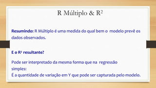 Resumindo: R Múltiplo é uma medida do qual bem o modelo prevê os
dados observados.
E o R2 resultante?
Pode ser interpretado da mesma forma que na regressão
simples:
É a quantidade de variação em Y que pode ser capturada pelo modelo.
R Múltiplo & R2
 