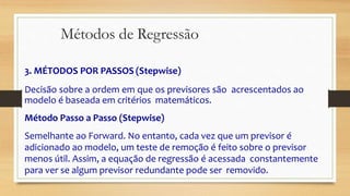 3. MÉTODOS POR PASSOS (Stepwise)
Decisão sobre a ordem em que os previsores são acrescentados ao
modelo é baseada em critérios matemáticos.
Método Passo a Passo (Stepwise)
Semelhante ao Forward. No entanto, cada vez que um previsor é
adicionado ao modelo, um teste de remoção é feito sobre o previsor
menos útil. Assim, a equação de regressão é acessada constantemente
para ver se algum previsor redundante pode ser removido.
Métodos de Regressão
 
