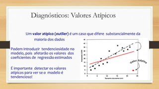 Diagnósticos: Valores Atípicos
Um valor atípico (outlier) é um caso que difere substancialmente da
maioria dos dados
Podem introduzir tendenciosidade no
modelo, pois afetarão os valores dos
coeficientes de regressão estimados
É importante detectar os valores
atípicos para ver se o modelo é
tendencioso!
 