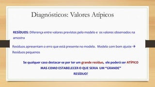 Diagnósticos: Valores Atípicos
RESÍDUOS: Diferença entre valores previstos pelo modelo e os valores observados na
amostra
Resíduos apresentam o erro que está presente no modelo. Modelo com bom ajuste 
Resíduos pequenos
Se qualquer caso destacar-se por ter um grande resíduo, ele poderá ser ATÍPICO
MAS COMO ESTABELECER O QUE SERIA UM “GRANDE”
RESÍDUO?
 