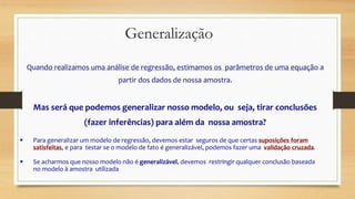 Quando realizamos uma análise de regressão, estimamos os parâmetros de uma equação a
partir dos dados de nossa amostra.
Mas será que podemos generalizar nosso modelo, ou seja, tirar conclusões
(fazer inferências) para além da nossa amostra?
 Para generalizar um modelo de regressão, devemos estar seguros de que certas suposições foram
satisfeitas, e para testar se o modelo de fato é generalizável, podemos fazer uma validação cruzada.
 Se acharmos que nosso modelo não é generalizável, devemos restringir qualquer conclusão baseada
no modelo à amostra utilizada
Generalização
 