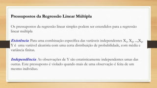 Pressupostos da Regressão Linear Múltipla
Os pressupostos da regressão linear simples podem ser estendidos para a regressão
linear múltipla
Existência: Para uma combinação específica das variáveis independentes X1, X2, ...,Xk,
Y é uma variável aleatória com uma certa distribuição de probabilidade, com média e
variância finitas.
Independência: As observações de Y são estatisticamente independentes umas das
outras. Este pressuposto é violado quando mais de uma observação é feita de um
mesmo indivíduo.
 