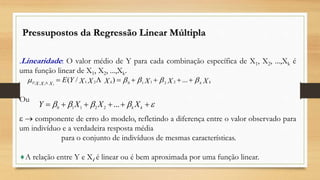 .Linearidade: O valor médio de Y para cada combinação específica de X1, X2, ...,Xk é
uma função linear de X1, X2, ...,Xk.
Ou
  componente de erro do modelo, refletindo a diferença entre o valor observado para
um indivíduo e a verdadeira resposta média
para o conjunto de indivíduos de mesmas características.
A relação entre Y e Xi é linear ou é bem aproximada por uma função linear.
Pressupostos da Regressão Linear Múltipla
XXXXXXYE kkkY XXX k
  ...)/( 2211021| 21

  kk
XXXY ...22110
 