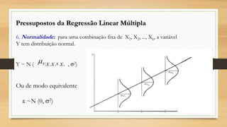 Pressupostos da Regressão Linear Múltipla
6. Normalidade: para uma combinação fixa de X1, X2, ..., Xk, a variável
Y tem distribuição normal.
Y ~ N ( , 2)
Ou de modo equivalente
 ~N (0, 2)
 XXX k
Y 21
|
 