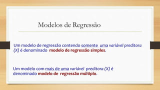 Modelos de Regressão
Um modelo de regressão contendo somente uma variável preditora
(X) é denominado modelo de regressão simples.
Um modelo com mais de uma variável preditora (X) é
denominado modelo de regressão múltiplo.
 