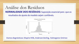NORMALIDADE DOS RESÍDUOS: Suposição essencial para que os
resultados do ajuste do modelo sejam confiáveis.
Outros diagnósticos: Shapiro-Wilk, Anderson-Darling, Kolmogorov-Smirnov
Análise dos Resíduos
 