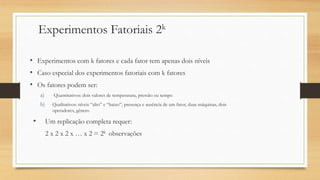 Experimentos Fatoriais 2k
• Experimentos com k fatores e cada fator tem apenas dois níveis
• Caso especial dos experimentos fatoriais com k fatores
• Os fatores podem ser:
a) Quantitativos: dois valores de temperatura, pressão ou tempo
b) Qualitativos: níveis “alto” e “baixo”, presença e ausência de um fator, duas máquinas, dois
operadores, gênero
• Um replicação completa requer:
2 x 2 x 2 x … x 2 = 2k observações
 