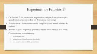 Experimentos Fatoriais 2k
• Os fatoriais 2k são muito úteis no primeiros estágios da experimentação,
quando muitos fatores podem ser de interesse (screening)
• Permite testar k fatores num fatorial completo com o menor número de
rodadas
• Assume-se que a resposta é aproximadamente linear entre os dois níveis
• Continuaremos assumindo que:
1. os fatores são fixos
2. o experimento é completamente aleatorizado
3. as suposições de normalidade são satisfeitas
 