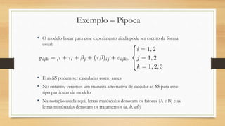 Exemplo – Pipoca
• O modelo linear para esse experimento ainda pode ser escrito da forma
usual:
• E as SS podem ser calculadas como antes
• No entanto, veremos um maneira alternativa de calcular as SS para esse
tipo particular de modelo
• Na notação usada aqui, letras maiúsculas denotam os fatores (A e B) e as
letras minúsculas denotam os tratamentos (a, b, ab)
 