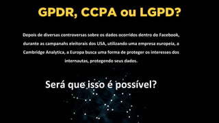 GPDR, CCPA ou LGPD?
Depois de diversas controversas sobre os dados ocorridos dentro do Facebook,
durante as campanahs eleitorais dos USA, utilizando uma empresa europeia, a
Cambridge Analytica, a Europa busca uma forma de proteger os interesses dos
internautas, protegendo seus dados.
Será que isso é possível?
 