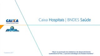 Fevereiro 2017
“Atuar na promoção da cidadania e do desenvolvimento
sustentável do País...e parceira estratégica do Estado brasileiro”
Caixa Hospitais | BNDES Saúde
 
