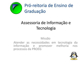 Assessoria de Informação e
Tecnologia
Missão
Atender as necessidades em tecnologia da
informação e promover melhoria nos
processos da PROEG
Pró-reitoria de Ensino de
Graduação
 