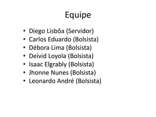 Equipe
• Diego Lisbôa (Servidor)
• Carlos Eduardo (Bolsista)
• Débora Lima (Bolsista)
• Deivid Loyola (Bolsista)
• Isaac Elgrably (Bolsista)
• Jhonne Nunes (Bolsista)
• Leonardo André (Bolsista)
 