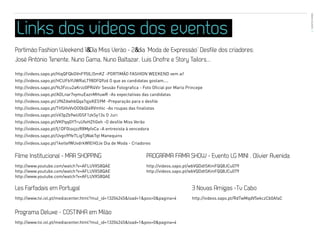 EVENTOS N’ÁREA
Links dos vídeos dos eventos                                                                                                           46




Portimão Fashion Weekend 1º Dia Miss Verão - 2º dia ‘Moda de Expressão’ Desfile dos criadores:
José António Tenente, Nuno Gama, Nuno Baltazar, Luis Onofre e Story Tailors...

http://videos.sapo.pt/HiqQFQkGVnF95ILl5mKZ -PORTIMÃO FASHION WEEKEND vem aí!
http://videos.sapo.pt/HCUFbYUWRaLT98DFQ9zd O que as candidatas gostam....
http://videos.sapo.pt/Ys3Fzcu2aKrzz0PR4Vlr Sessão Fotografica - Foto Oficial por Mario Princepe
http://videos.sapo.pt/AOLnar7vymuEaznMHuwR -As expectativas das candidatas
http://videos.sapo.pt/JfNZdwhbQqa7qjsKES9M -Preparação para o desfile
http://videos.sapo.pt/THSHvVvOO0bQl4RVmhlc -As roupas das finalistas
http://videos.sapo.pt/oV3pZb9wUGSF1zkSy13s O Juri
http://videos.sapo.pt/VKPqqGYTruUfeHZfiGeh -O desfile Miss Verão
http://videos.sapo.pt/Ij1DF0lsvjzzR8MpfvCa -A entrevista à vencedora
http://videos.sapo.pt/Uvgo9fYeTLigTjWakTqt Manequins
http://videos.sapo.pt/1ketlefWUvdrkWIEHOJe Dia de Moda - Criadores


Filme Institucional - MAR SHOPPING                                 PROGRAMA FAMA SHOW - Evento LG MINI . Olivier Avenida
http://www.youtube.com/watch?v=AFLUVXS8QAE                         http://videos.sapo.pt/wbVQDdtSKmFQQ8JCu079
http://www.youtube.com/watch?v=AFLUVXS8QAE                         http://videos.sapo.pt/wbVQDdtSKmFQQ8JCu079
http://www.youtube.com/watch?v=AFLUVXS8QAE

Les Farfadais em Portugal                                                                3 Novas Amigas -Tv Cabo
http://www.tvi.iol.pt/mediacenter.html?mul_id=13204245&load=1&pos=0&pagina=4             http://videos.sapo.pt/RdTwMqdV5ekczCb0AfaC


Programa Deluxe - COSTINHA em Milão
http://www.tvi.iol.pt/mediacenter.html?mul_id=13204245&load=1&pos=0&pagina=4
 