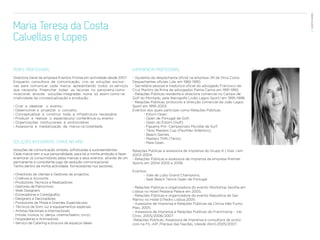 EVENTOS N’ÁREA
Maria Teresa da Costa                                                                                                                       47


Calvellas e Lopes

PERFIL PROFISSIONAL                                                    EXPERIÊNCIA PROFISSIONAL
Directora Geral da empresa Eventos N’Area em actividade desde 2007.    - Ajudante de despachante oficial na empresa JM da Silva Costa-
Enquanto consultora de comunicação, crio as soluções exclusi-          Despachantes oficiais Lda. em 1982-1990;
vas para comunicar cada marca, apresentando todos os serviços          - Secretária pessoal e tradutora oficial do advogado Francisco da
que necessita. Preencher todas as lacunas no panorama comu-            Cruz Martins da firma de advogados Palma Carlos em 1991-1992;
nicacional, através soluções integradas numa só, assim como na         - Relações Públicas residente e directora comercial no Campo de
criatividade da conceptualização e produção :                          Golf do Montado, pela Iberogolfe (João Lagos Sport) em 1995-1998;
                                                                       - Relações Públicas, protocolo e direcção comercial da João Lagos
› Criar e idealizar o evento;                                          Sport em 1995-2003.
› Desenvolver e projectar o conceito;                                  Eventos dos quais participei como Relações Públicas:
› Conceptualizar e construir toda a infrastrutura necessária;          	      - Estoril Open;
› Produzir e realizar o espectáculo/ conferência ou evento             	      - Open de Portugal de Golf;
› Organizações institucionais e protocolares                           	      - Open do Estoril (Golf);
› Assessoria e mediatização da marca na totalidade                     	      - Figueira Pró- Campeonato Mundial de Surf;
                                                                       	      - Ténis Masters Cup (Pavilhão Atlântico);
                                                                       	      - Beach Games;
                                                                       	      - Masters TMN (Ténis);
SOLUÇÕES INTEGRADAS, CHAVE NA MÃO                                      	      - Maia Open.

Soluções de comunicação simples, sofisticadas e surpreendentes.        Relações Públicas e assessora de imprensa do Grupo K ( Kais ) em
Cada marca tem a sua personalidade, para tal a minha ambição é fazer   2003-2004;
enamorar os consumidores pelas marcas e seus eventos através de um     - Relações Públicas e assessora de imprensa da empresa Premier
permanente e consistente jogo de sedução comunicacional.               Sports em 2004-2005 e 2006.
Tenho dentro da minha actividade fornecedores nos sectores:
                                                                       Eventos:
› Directores de clientes e Gestores de projectos                       	     - Vale de Lobo Grand Champions;
› Criativos e Accounts                                                 	     - Seat Beach Tennis Open de Portugal
› Produtores Técnicos e Realizadores
› Gestores de Patrocínios                                              - Relações Públicas e organizadora do evento Workshop Sevilha em
› Web Designers                                                        Lisboa no Hotel Pestana Palace em 2005;
› Encenadores e Coreógrafos                                            - Relações Públicas e organizadora do evento Republica de San
› Designers e Decoradores                                              Marino no Hotel D.Pedro Lisboa 2005
› Produtores de Moda e Grandes Espectáculos                            - Assessora de Imprensa e Relações Públicas da Clínica Não Fumo
› Técnicos de Som, luz e equipamentos especiais                        Mais, 2005
› Artistas Nacionais e Internacionais                                  - Assessora de Imprensa e Relações Publicas do Franchising – Vip
  (moda, musica, tv, dança, cinema/teatro, circo)                      Clinic, 2005/2006/2007
› Hospedeiras e Animadores                                             -Relações Públicas, Assessora de Imprensa e consultora de proto-
› Serviço de Catering e procura de espaços ideais                      colo na FIL-AIP /Parque das Nações, (desde Abril).2005/2007.
 