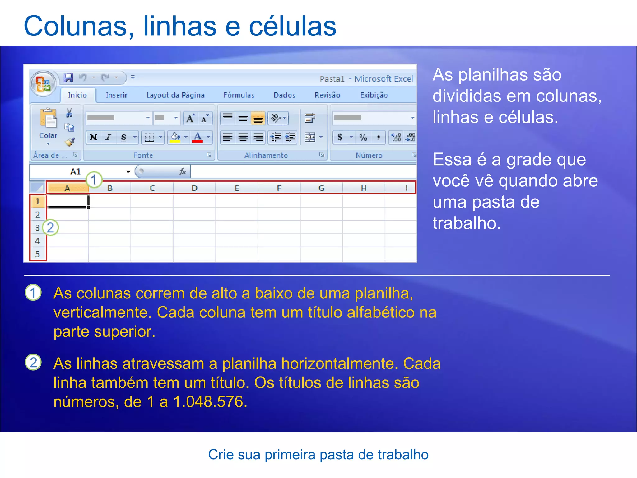 Colunas, linhas e células Crie sua primeira pasta de trabalho As planilhas são divididas em colunas, linhas e células.  Essa é a grade que você vê quando abre uma pasta de trabalho.  As colunas correm de alto a baixo de uma planilha, verticalmente. Cada coluna tem um título alfabético na parte superior. As linhas atravessam a planilha horizontalmente. Cada linha também tem um título. Os títulos de linhas são números, de 1 a 1.048.576.  