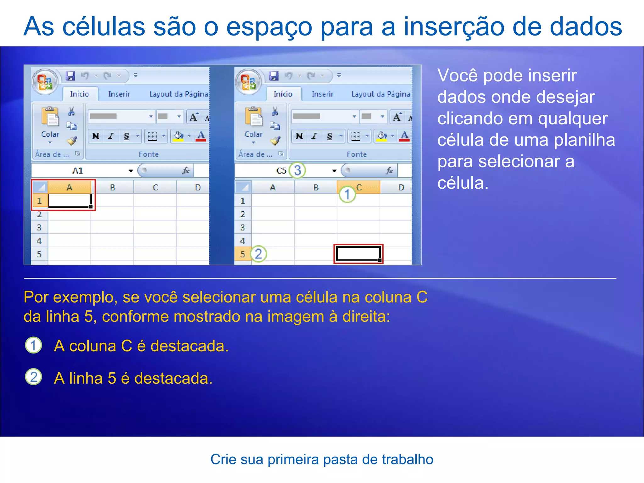 As células são o espaço para a inserção de dados Crie sua primeira pasta de trabalho Você pode inserir dados onde desejar clicando em qualquer célula de uma planilha para selecionar a célula.  Por exemplo, se você selecionar uma célula na coluna C da linha 5, conforme mostrado na imagem à direita:  A coluna C é destacada. A linha 5 é destacada.  