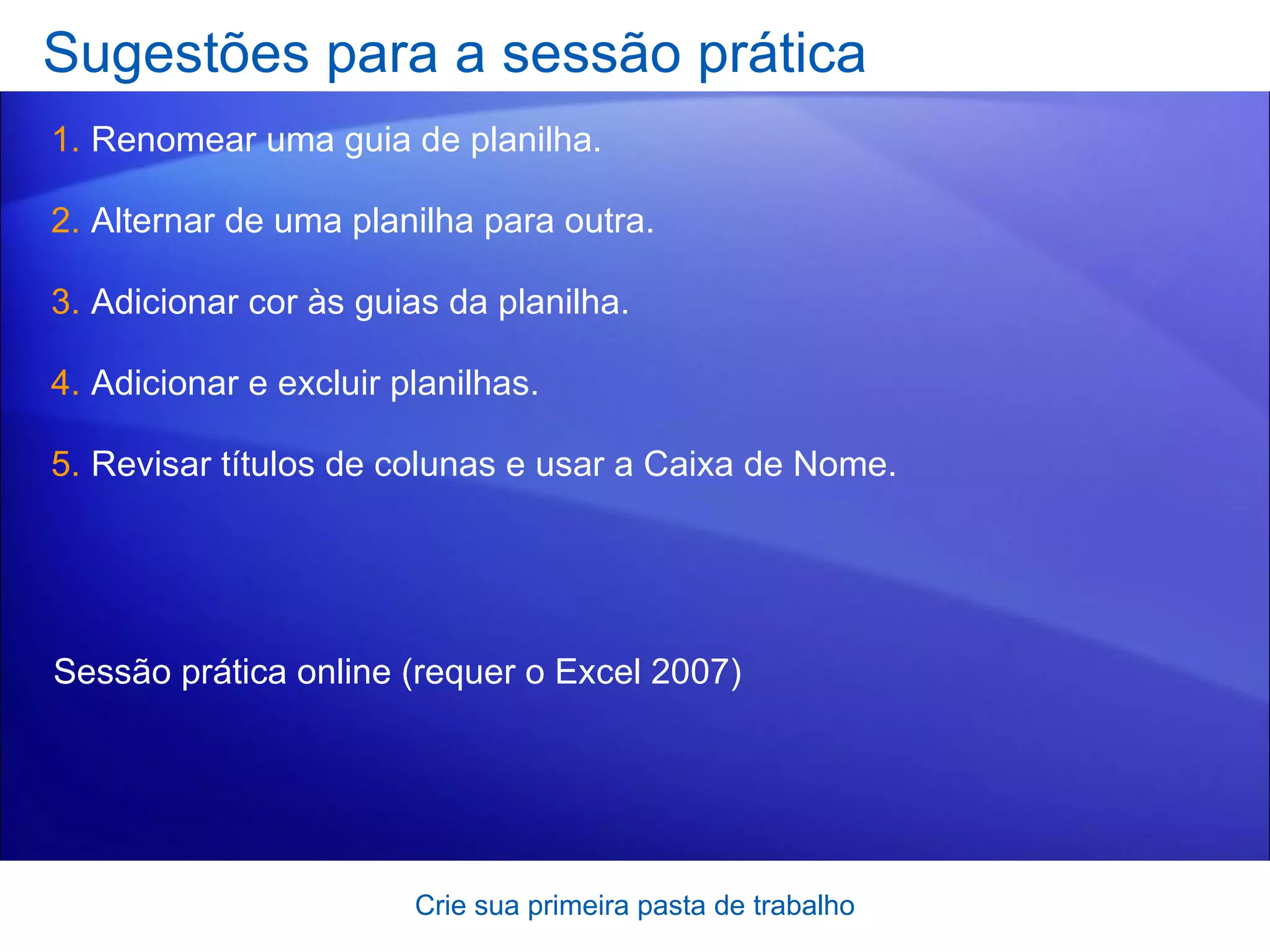 Sugestões para a sessão prática Renomear uma guia de planilha. Alternar de uma planilha para outra.  Adicionar cor às guias da planilha. Adicionar e excluir planilhas. Revisar títulos de colunas e usar a Caixa de Nome.  Crie sua primeira pasta de trabalho Sessão prática online  (requer o Excel 2007) 
