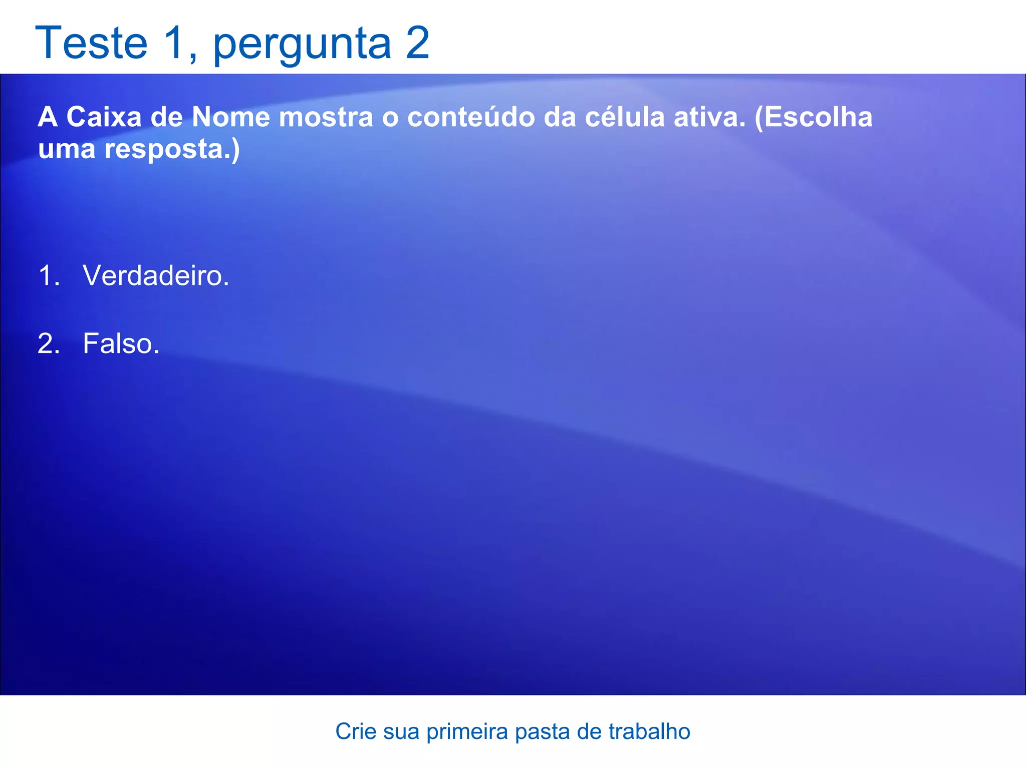 Teste 1, pergunta 2 A Caixa de Nome mostra o conteúdo da célula ativa. (Escolha uma resposta.) Crie sua primeira pasta de trabalho Verdadeiro. Falso.  