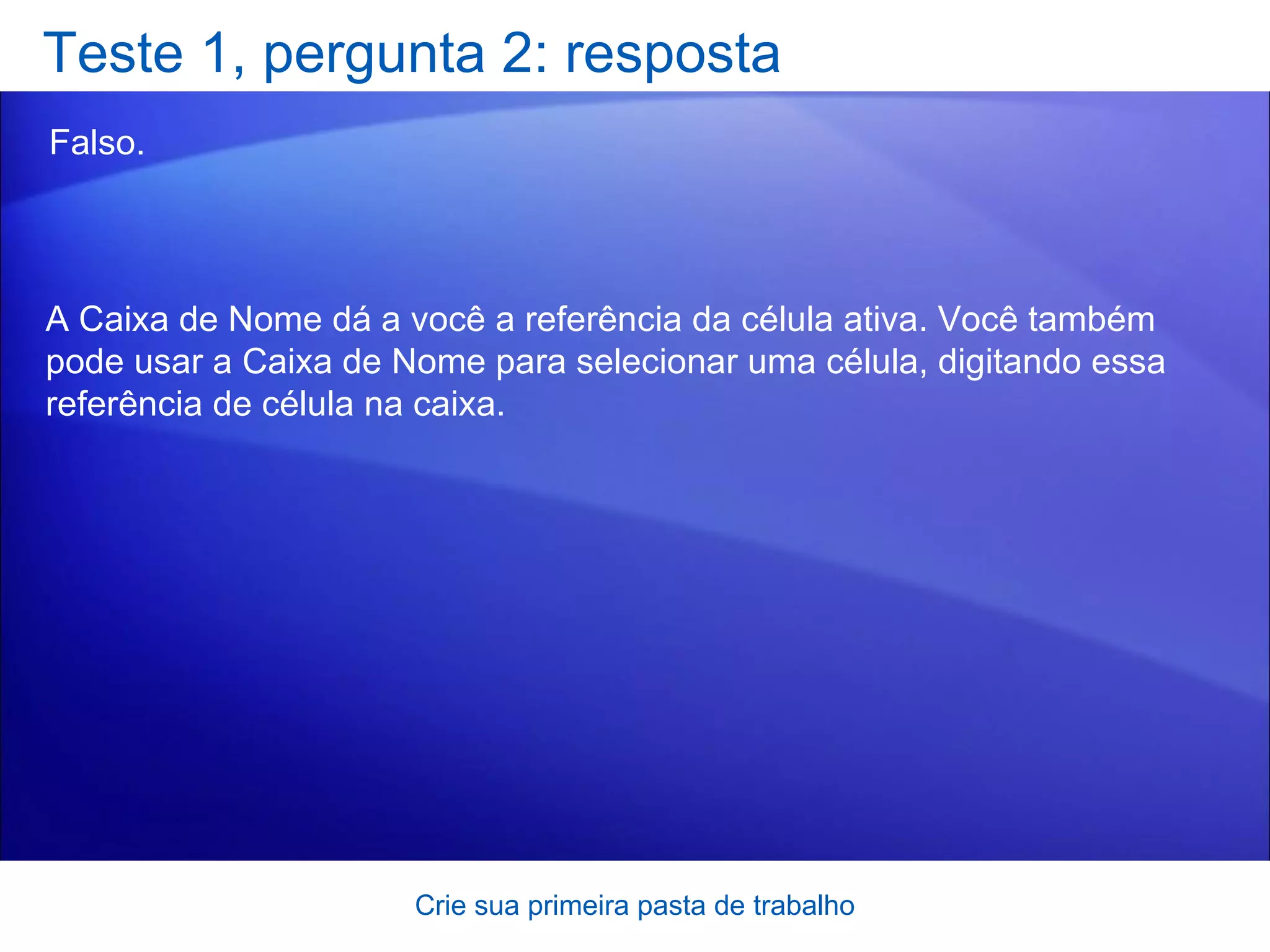Teste 1, pergunta 2: resposta Falso.  Crie sua primeira pasta de trabalho A Caixa de Nome dá a você a referência da célula ativa. Você também pode usar a Caixa de Nome para selecionar uma célula, digitando essa referência de célula na caixa.  