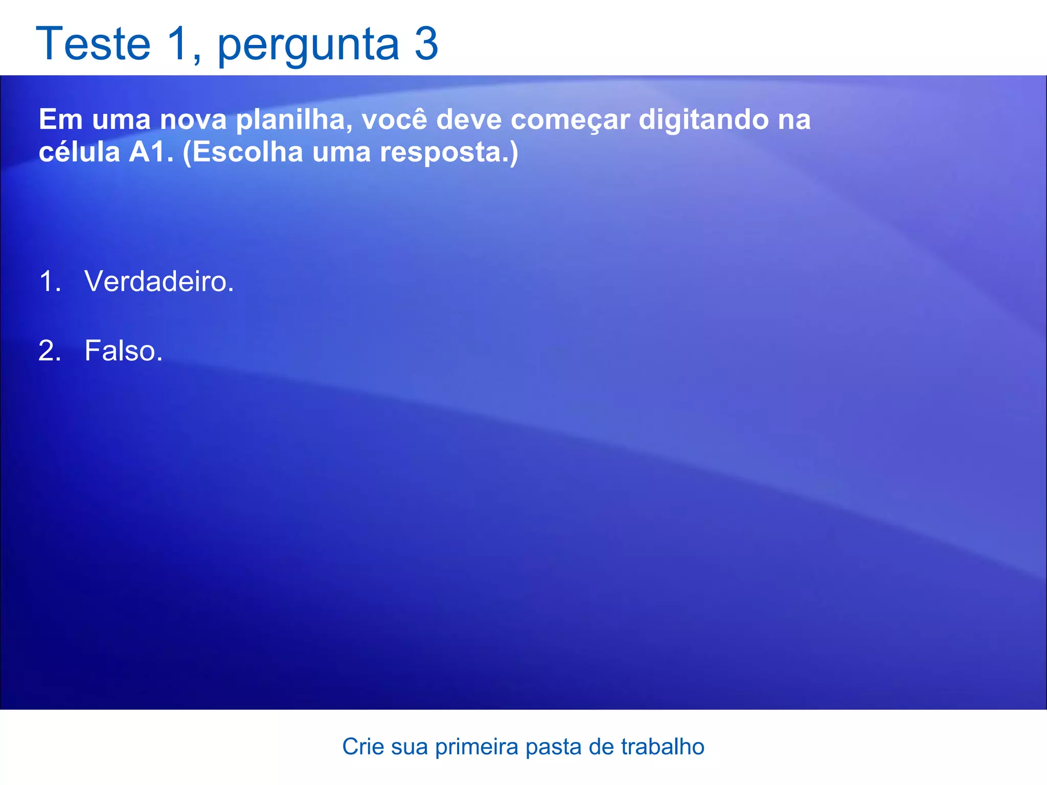 Teste 1, pergunta 3 Em uma nova planilha, você deve começar digitando na célula A1. (Escolha uma resposta.) Crie sua primeira pasta de trabalho Verdadeiro. Falso.  