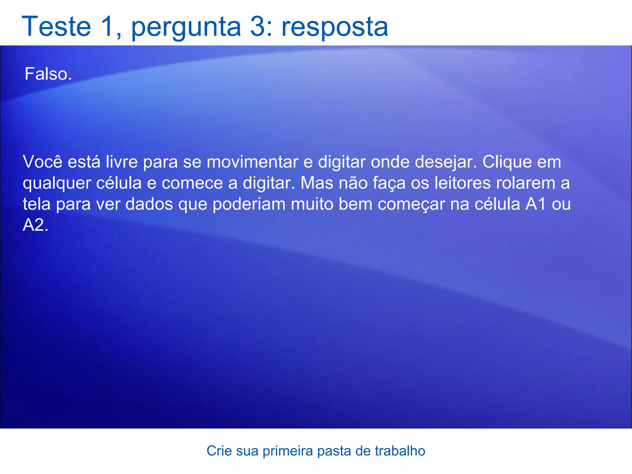 Teste 1, pergunta 3: resposta Falso.  Crie sua primeira pasta de trabalho Você está livre para se movimentar e digitar onde desejar. Clique em qualquer célula e comece a digitar. Mas não faça os leitores rolarem a tela para ver dados que poderiam muito bem começar na célula A1 ou A2. 