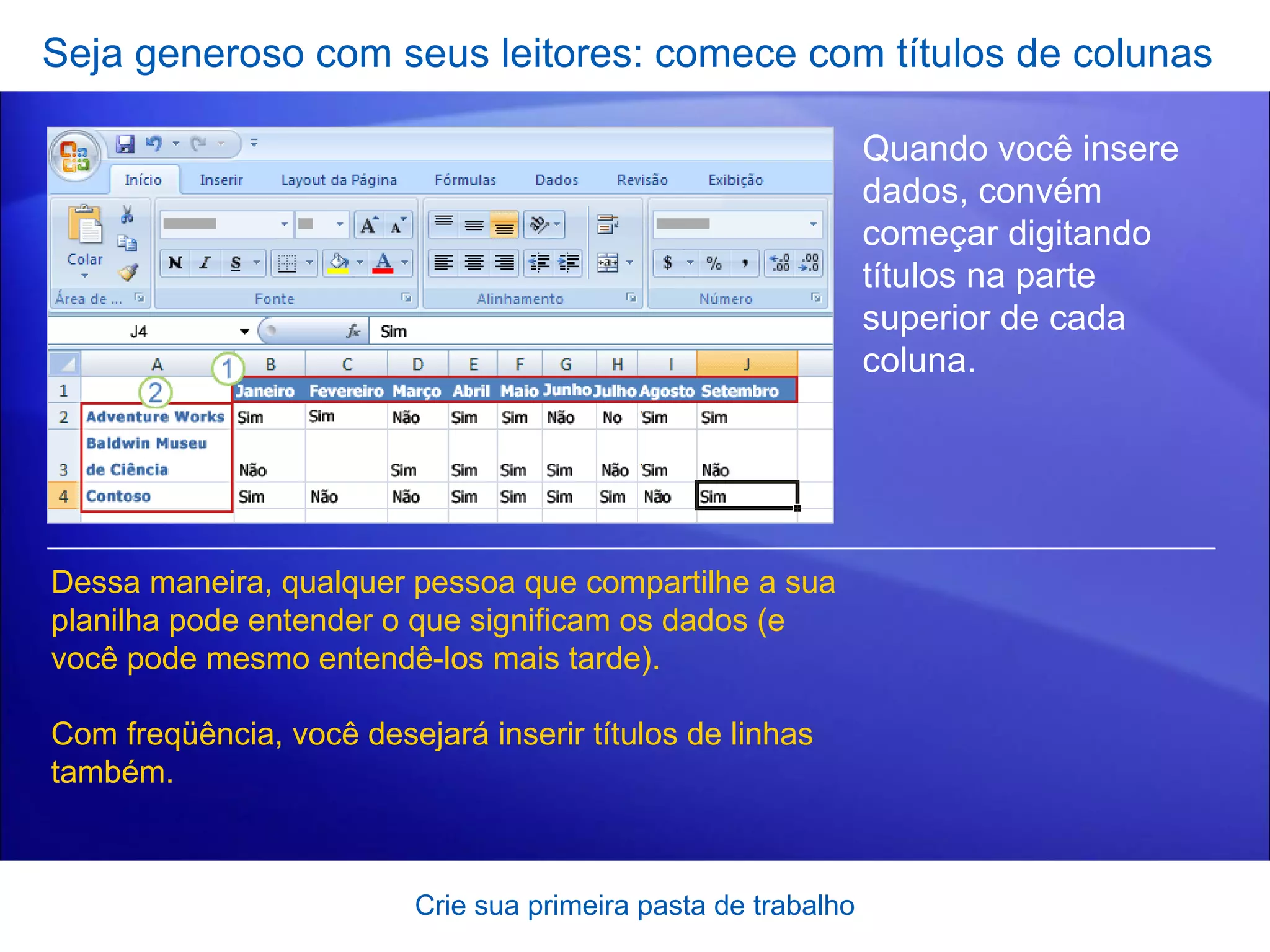 Seja generoso com seus leitores: comece com títulos de colunas Crie sua primeira pasta de trabalho Quando você insere dados, convém começar digitando títulos na parte superior de cada coluna.  Dessa maneira, qualquer pessoa que compartilhe a sua planilha pode entender o que significam os dados (e você pode mesmo entendê-los mais tarde). Com freqüência, você desejará inserir títulos de linhas também. 