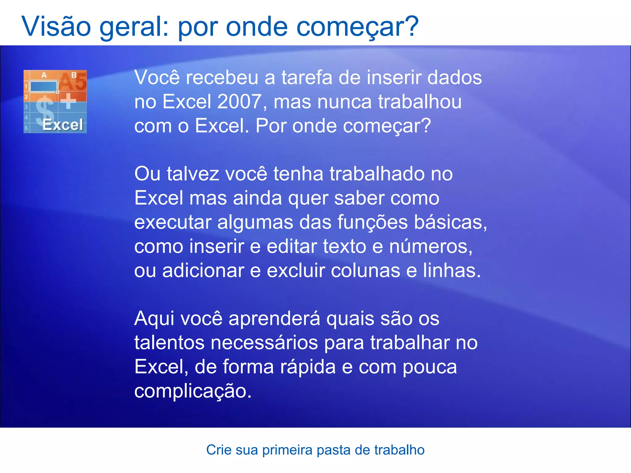 Visão geral: por onde começar? Crie sua primeira pasta de trabalho Você recebeu a tarefa de inserir dados no Excel 2007, mas nunca trabalhou com o Excel. Por onde começar? Ou talvez você tenha trabalhado no Excel mas ainda quer saber como executar algumas das funções básicas, como inserir e editar texto e números, ou adicionar e excluir colunas e linhas.  Aqui você aprenderá quais são os talentos necessários para trabalhar no Excel, de forma rápida e com pouca complicação.  