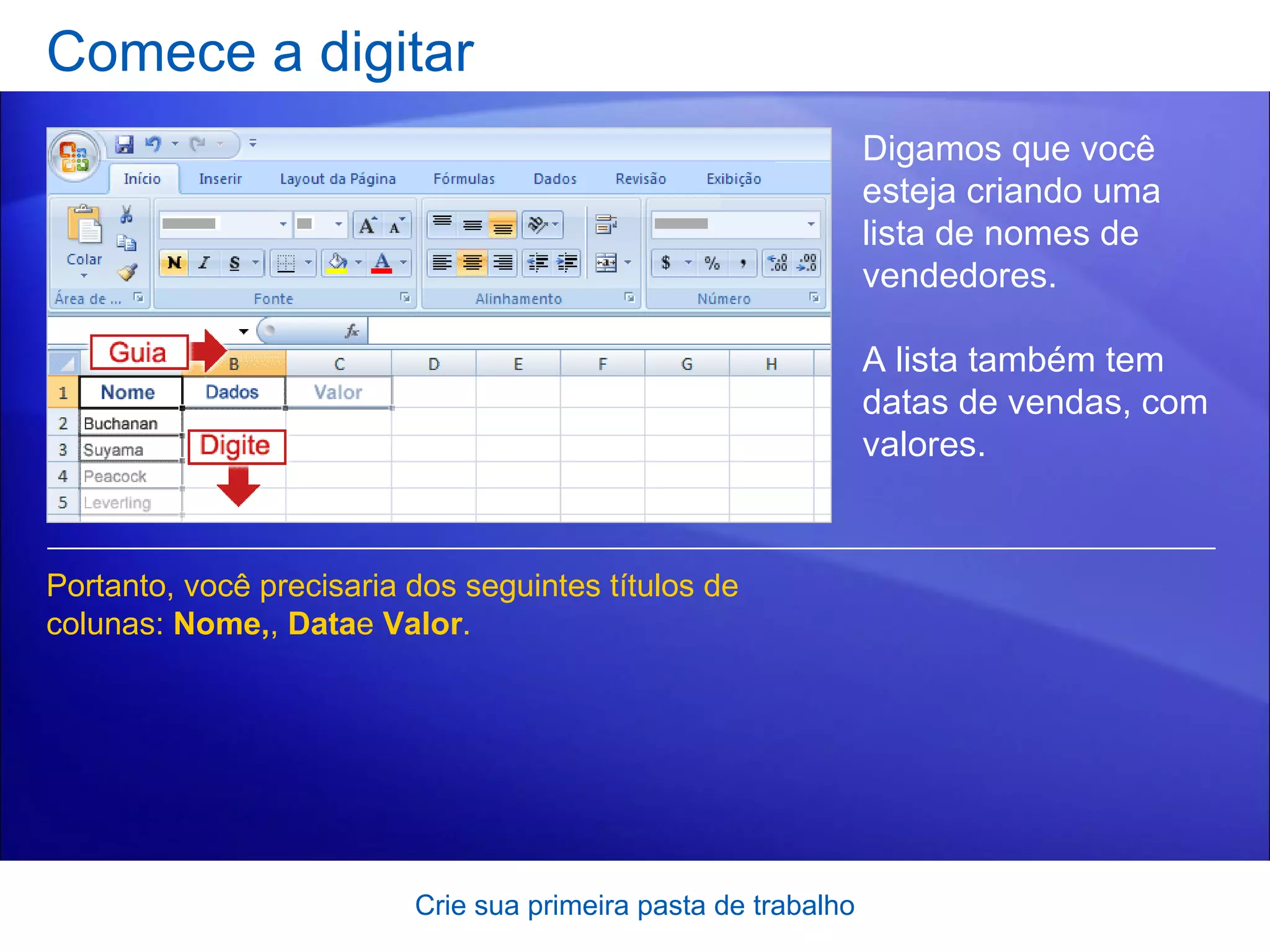 Comece a digitar Crie sua primeira pasta de trabalho Digamos que você esteja criando uma lista de nomes de vendedores.  A lista também tem datas de vendas, com valores.  Portanto, você precisaria dos seguintes títulos de colunas:  Nome, ,  Data e  Valor .  