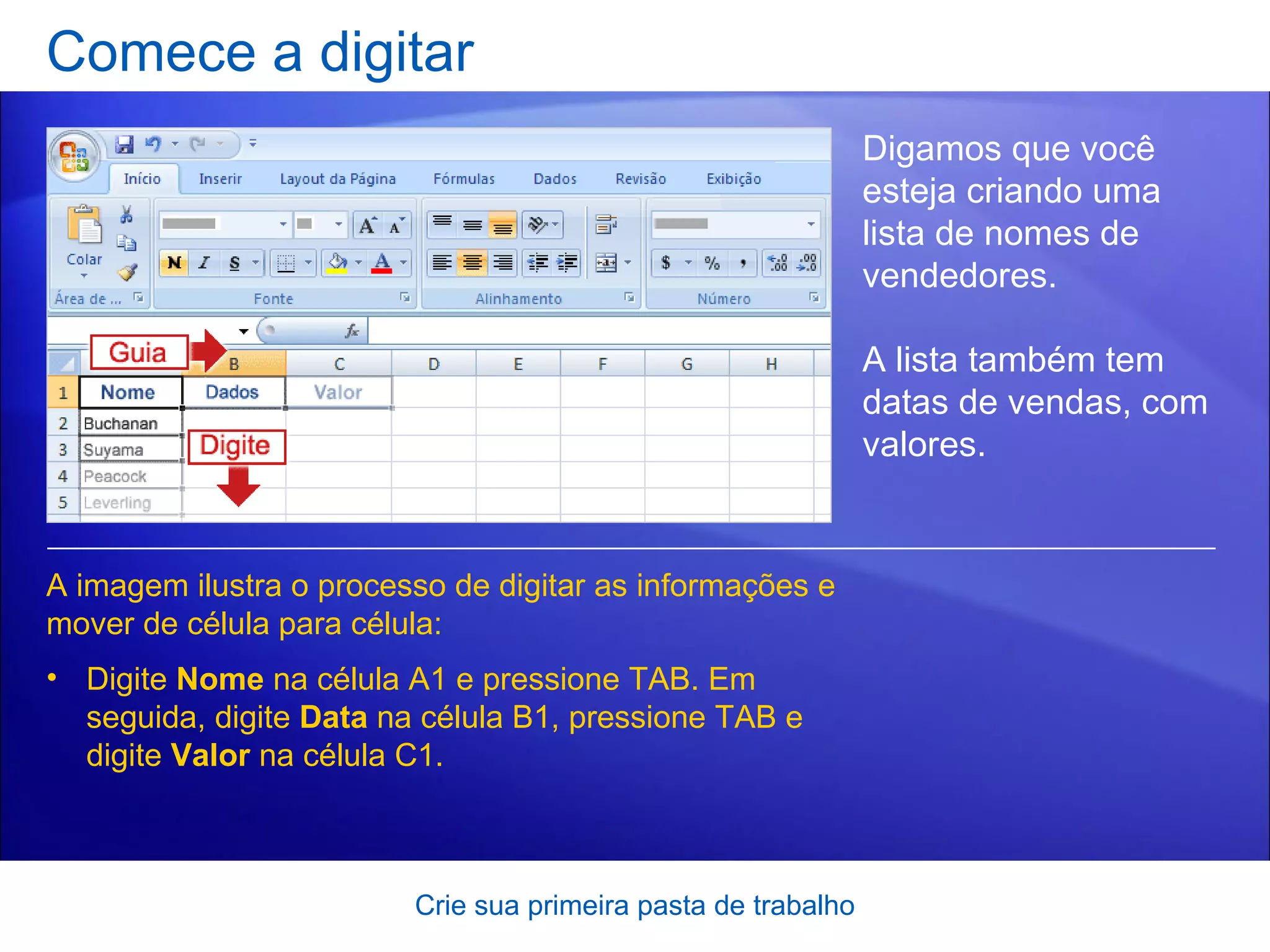 Comece a digitar Crie sua primeira pasta de trabalho Digamos que você esteja criando uma lista de nomes de vendedores.  A lista também tem datas de vendas, com valores. Digite  Nome  na célula A1 e pressione TAB. Em seguida, digite  Data  na célula B1, pressione TAB e digite  Valor  na célula C1. A imagem ilustra o processo de digitar as informações e mover de célula para célula:  