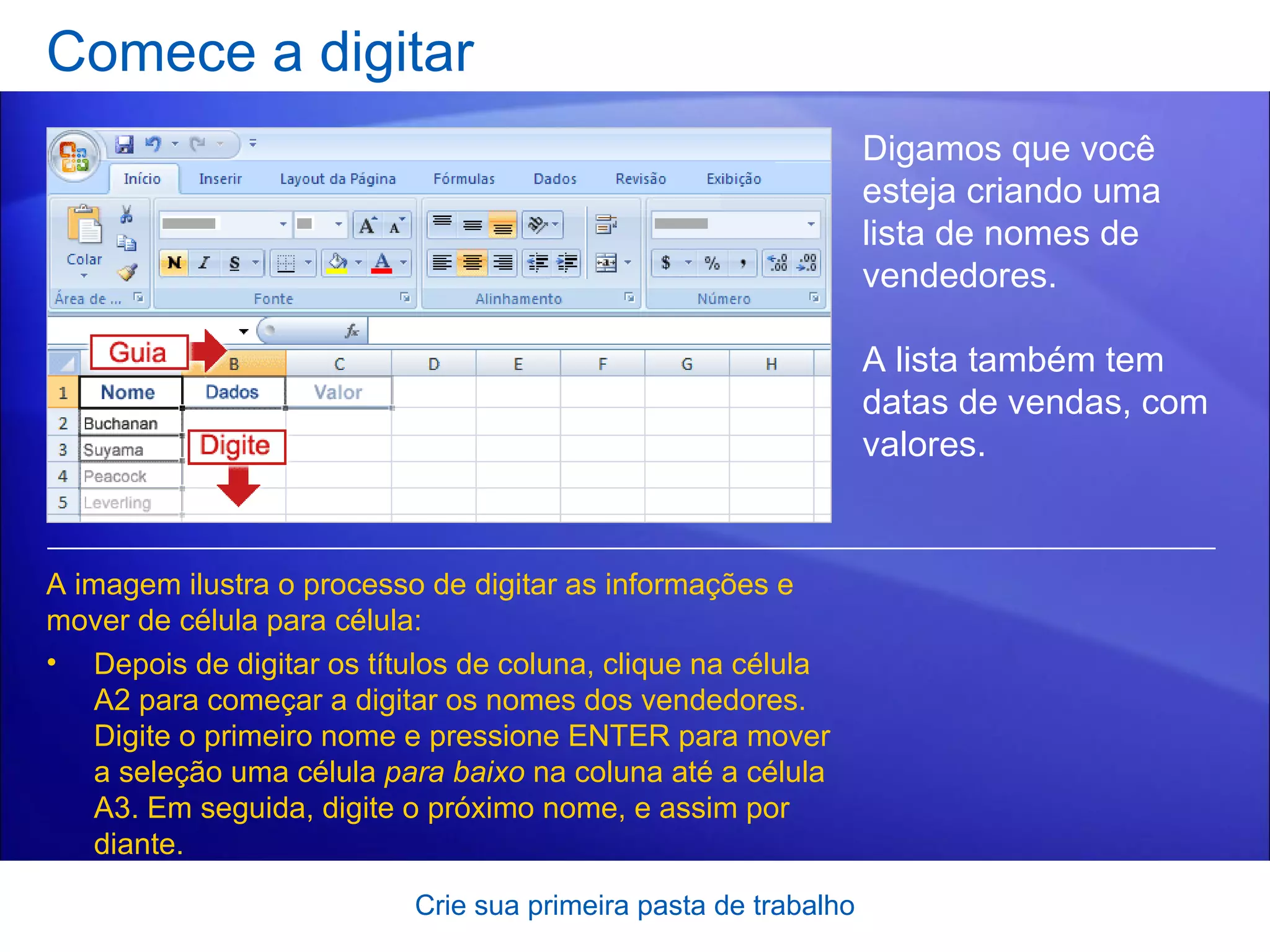Comece a digitar Crie sua primeira pasta de trabalho Digamos que você esteja criando uma lista de nomes de vendedores.  A lista também tem datas de vendas, com valores. Depois de digitar os títulos de coluna, clique na célula A2 para começar a digitar os nomes dos vendedores. Digite o primeiro nome e pressione ENTER para mover a seleção uma célula  para baixo  na coluna até a célula A3. Em seguida, digite o próximo nome, e assim por diante.  A imagem ilustra o processo de digitar as informações e mover de célula para célula:  