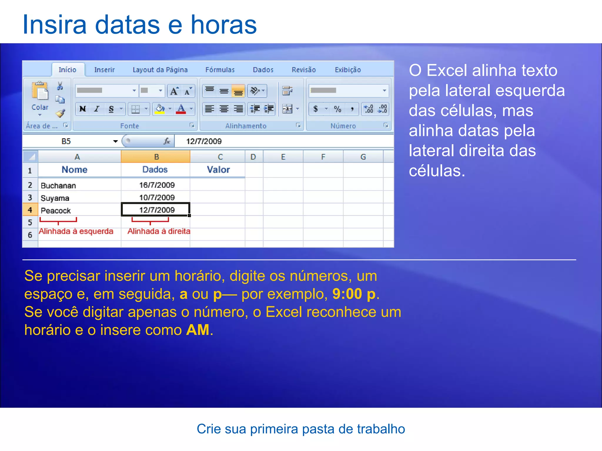 Insira datas e horas Crie sua primeira pasta de trabalho O Excel alinha texto pela lateral esquerda das células, mas alinha datas pela lateral direita das células.  Se precisar inserir um horário, digite os números, um espaço e, em seguida,  a  ou  p — por exemplo,  9:00 p . Se você digitar apenas o número, o Excel reconhece um horário e o insere como  AM . 