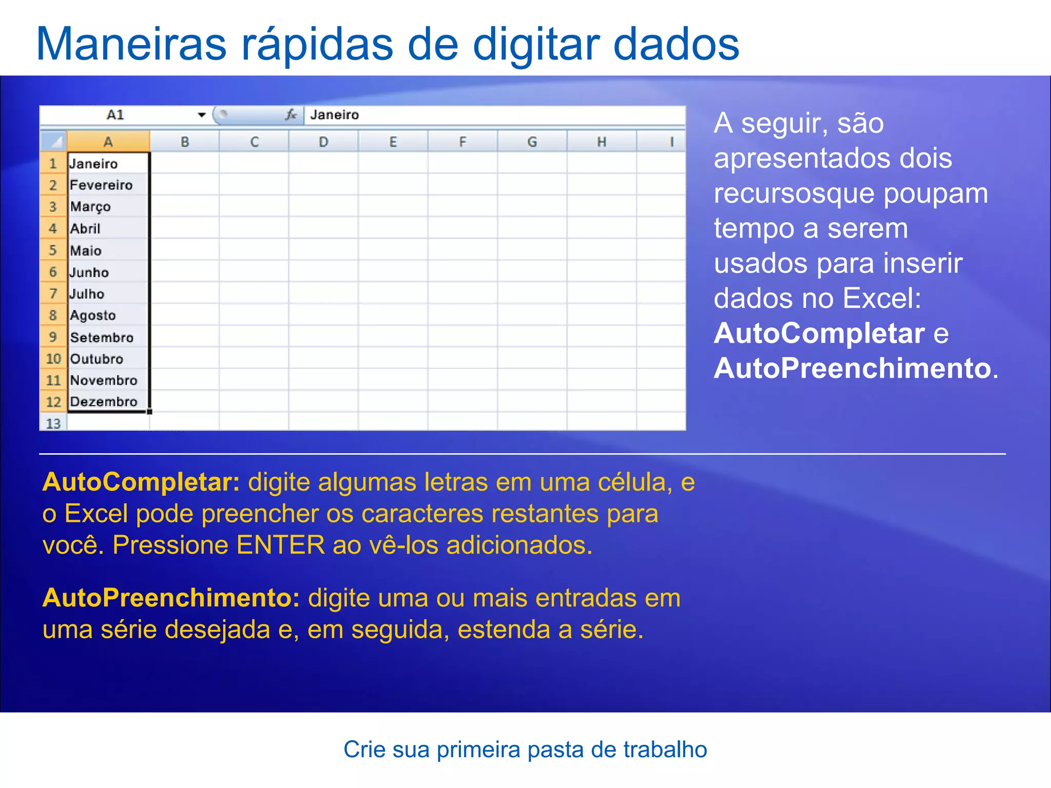 Maneiras rápidas de digitar dados Crie sua primeira pasta de trabalho A seguir, são apresentados dois recursosque poupam tempo a serem usados para inserir dados no Excel:  AutoCompletar  e  AutoPreenchimento . AutoCompletar:  digite algumas letras em uma célula, e o Excel pode preencher os caracteres restantes para você. Pressione ENTER ao vê-los adicionados.  AutoPreenchimento:  digite uma ou mais entradas em uma série desejada e, em seguida, estenda a série.  