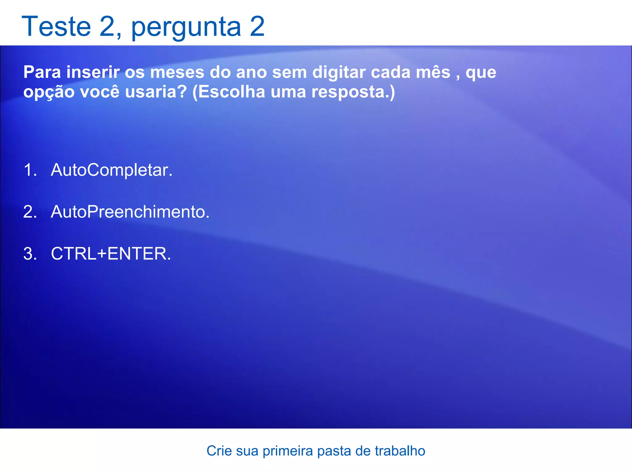 Teste 2, pergunta 2 Para inserir os meses do ano sem digitar cada mês , que opção você usaria? (Escolha uma resposta.) Crie sua primeira pasta de trabalho AutoCompletar. AutoPreenchimento. CTRL+ENTER. 