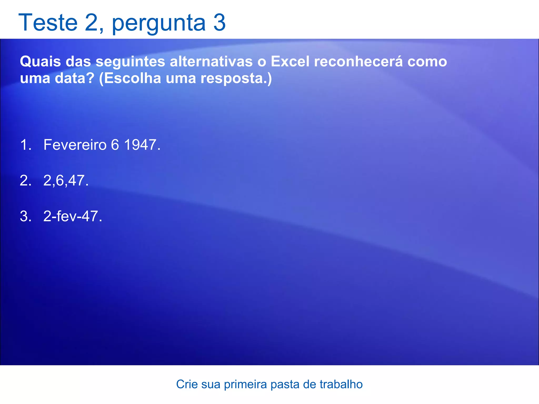 Teste 2, pergunta 3 Quais das seguintes alternativas o Excel reconhecerá como uma data? (Escolha uma resposta.) Crie sua primeira pasta de trabalho Fevereiro 6 1947.  2,6,47. 2-fev-47.  