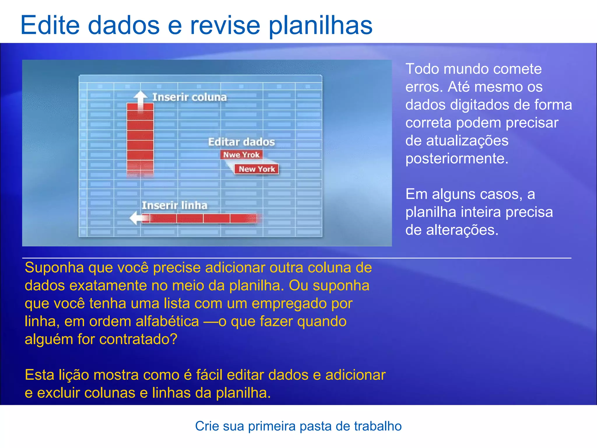 Edite dados e revise planilhas Crie sua primeira pasta de trabalho Todo mundo comete erros. Até mesmo os dados digitados de forma correta podem precisar de atualizações posteriormente. Em alguns casos, a planilha inteira precisa de alterações.  Suponha que você precise adicionar outra coluna de dados exatamente no meio da planilha. Ou suponha que você tenha uma lista com um empregado por linha, em ordem alfabética —o que fazer quando alguém for contratado? Esta lição mostra como é fácil editar dados e adicionar e excluir colunas e linhas da planilha.  