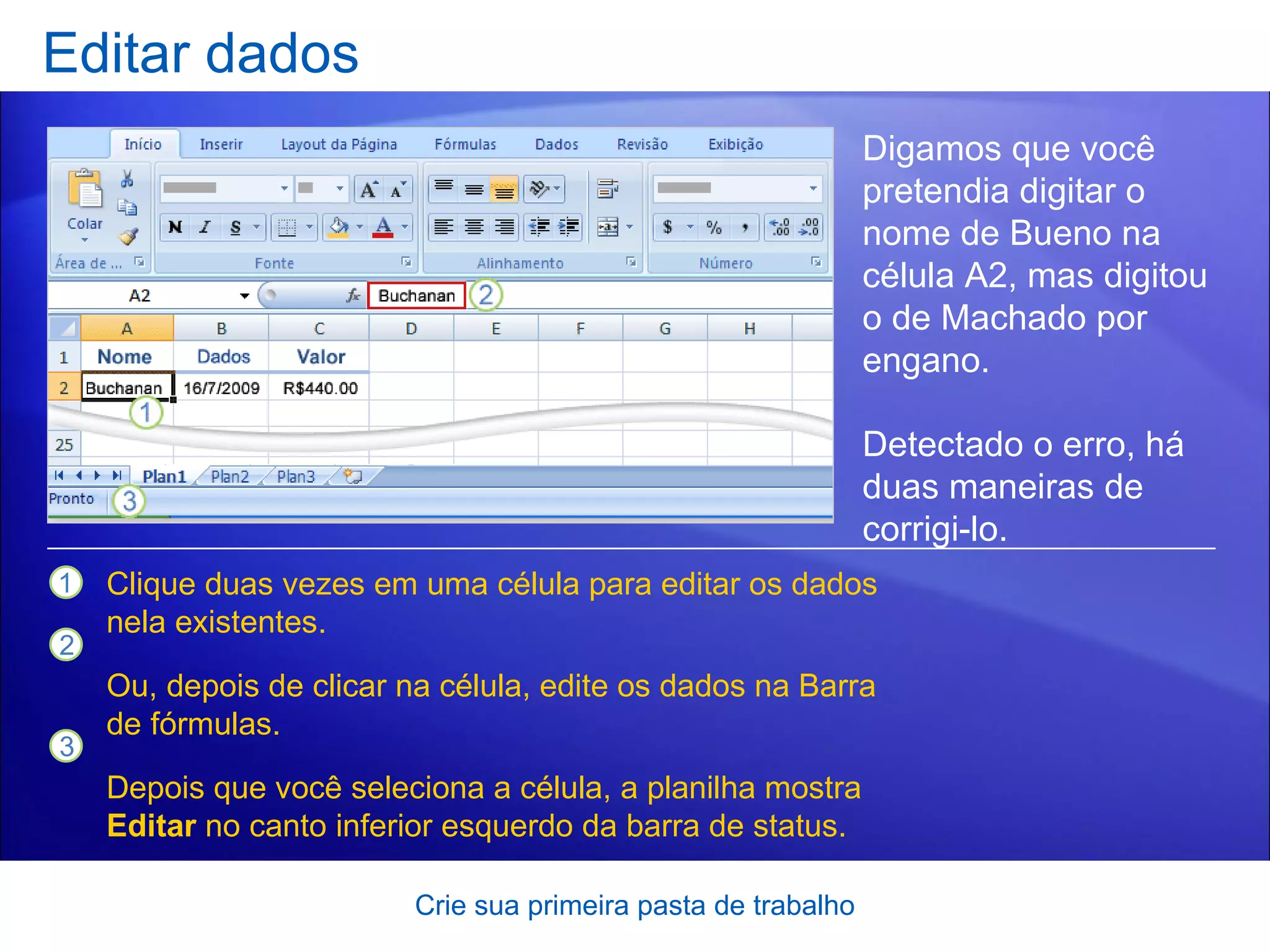 Editar dados Crie sua primeira pasta de trabalho Digamos que você pretendia digitar o nome de Bueno na célula A2, mas digitou o de Machado por engano.  Detectado o erro, há duas maneiras de corrigi-lo.  Clique duas vezes em uma célula para editar os dados nela existentes. Ou, depois de clicar na célula, edite os dados na Barra de fórmulas. Depois que você seleciona a célula, a planilha mostra  Editar  no canto inferior esquerdo da barra de status. 