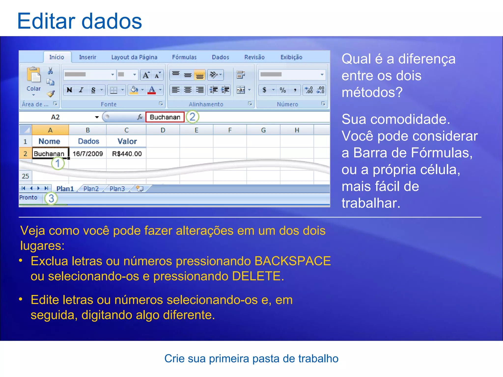 Editar dados Crie sua primeira pasta de trabalho Qual é a diferença entre os dois métodos?  Veja como você pode fazer alterações em um dos dois lugares: Exclua letras ou números pressionando BACKSPACE ou selecionando-os e pressionando DELETE. Edite letras ou números selecionando-os e, em seguida, digitando algo diferente. Sua comodidade. Você pode considerar a Barra de Fórmulas, ou a própria célula, mais fácil de trabalhar.   