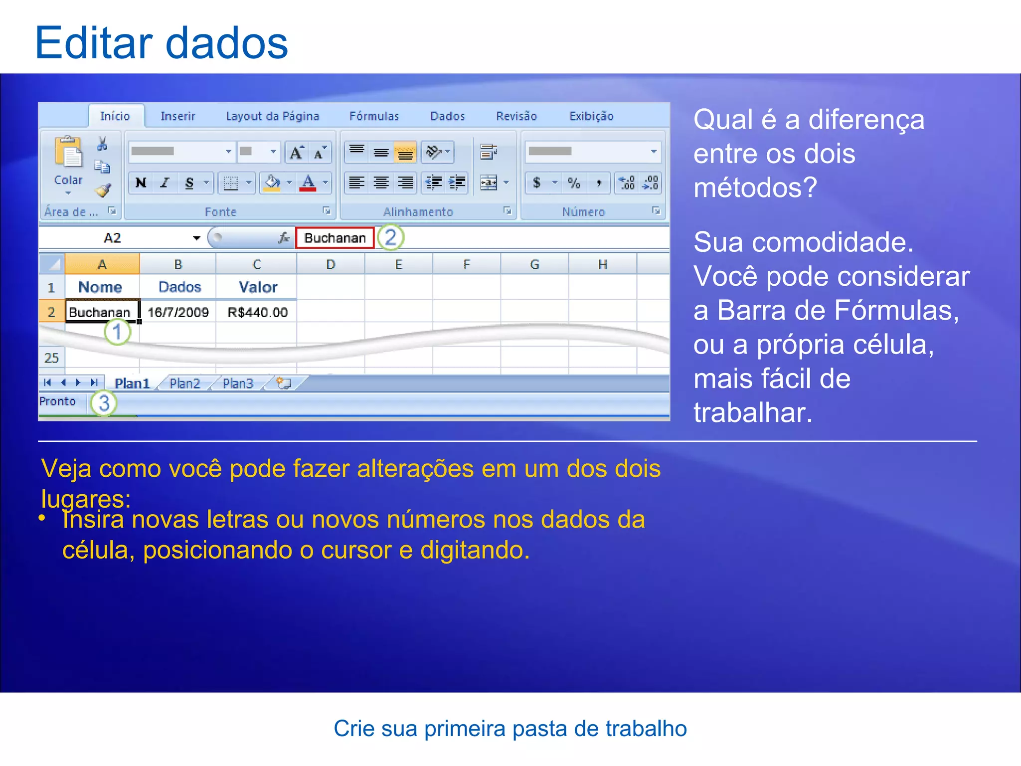 Editar dados Crie sua primeira pasta de trabalho Veja como você pode fazer alterações em um dos dois lugares: Insira novas letras ou novos números nos dados da célula, posicionando o cursor e digitando. Qual é a diferença entre os dois métodos?  Sua comodidade. Você pode considerar a Barra de Fórmulas, ou a própria célula, mais fácil de trabalhar.   