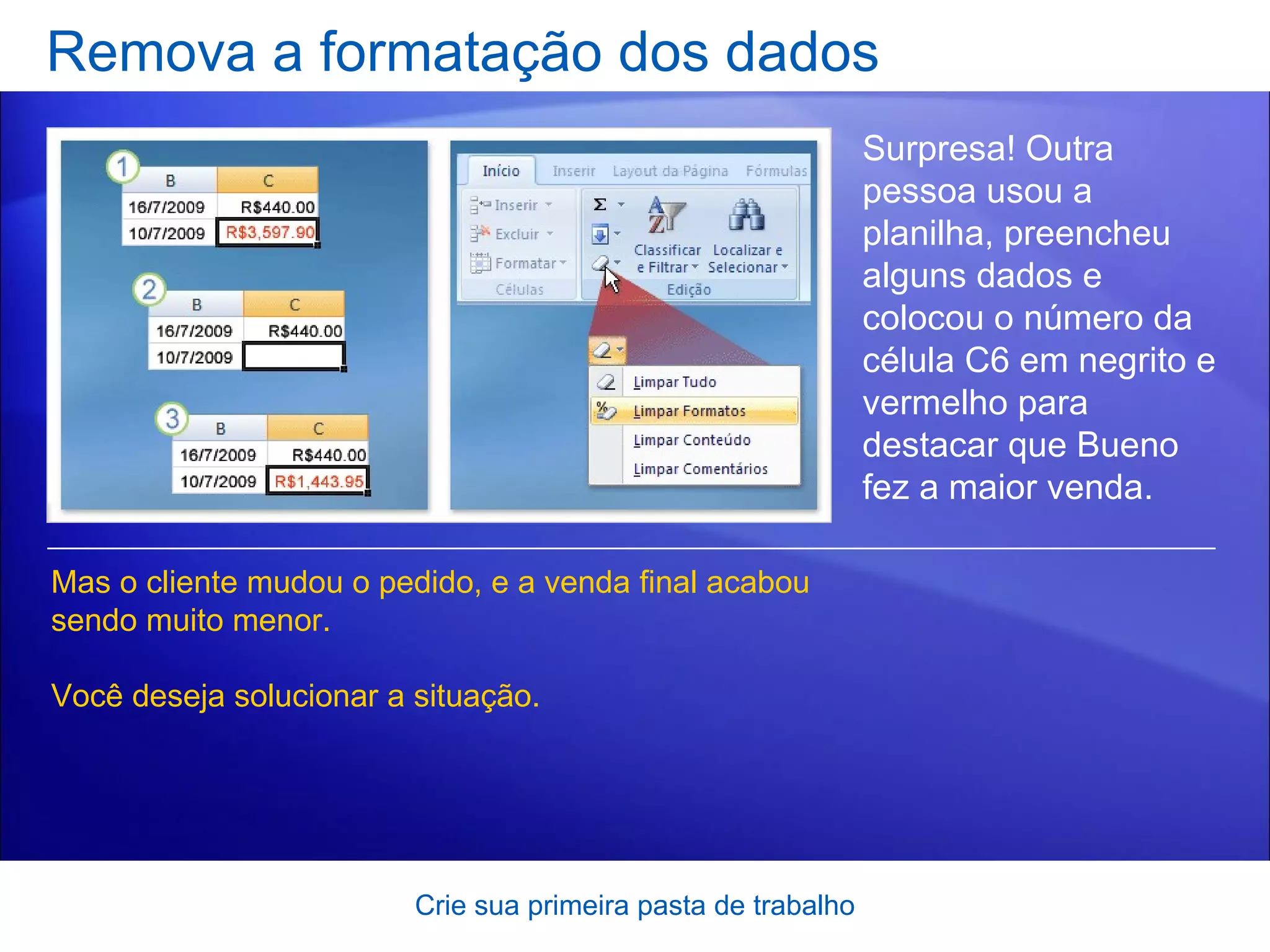 Remova a formatação dos dados Crie sua primeira pasta de trabalho Surpresa! Outra pessoa usou a planilha, preencheu alguns dados e colocou o número da célula C6 em negrito e vermelho para destacar que Bueno fez a maior venda.  Mas o cliente mudou o pedido, e a venda final acabou sendo muito menor.  Você deseja solucionar a situação.  