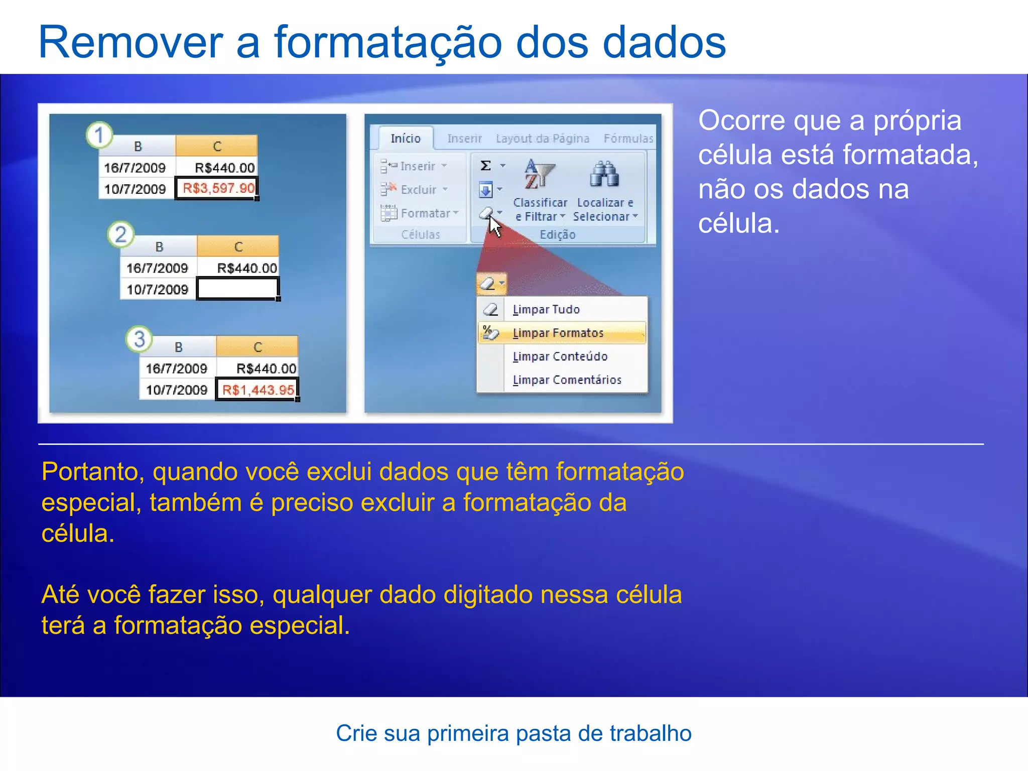 Remover a formatação dos dados Crie sua primeira pasta de trabalho Ocorre que a própria célula está formatada, não os dados na célula. Portanto, quando você exclui dados que têm formatação especial, também é preciso excluir a formatação da célula.  Até você fazer isso, qualquer dado digitado nessa célula terá a formatação especial.  